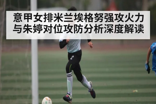 意甲女排米兰埃格努强攻火力与朱婷对位攻防分析深度解读