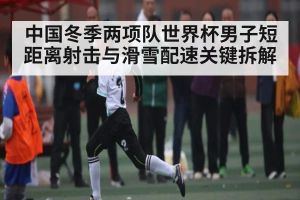 中国冬季两项队世界杯男子短距离射击与滑雪配速关键拆解